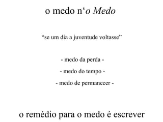 o medo n‘o Medo
“se um dia a juventude voltasse”
- medo da perda -
- medo do tempo -
- medo de permanecer -
o remédio para o medo é escrever
 