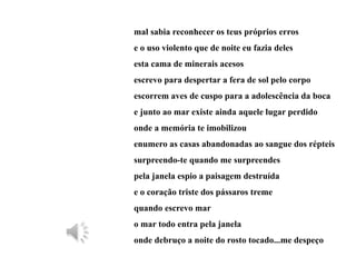 mal sabia reconhecer os teus próprios erros
e o uso violento que de noite eu fazia deles
esta cama de minerais acesos
escrevo para despertar a fera de sol pelo corpo
escorrem aves de cuspo para a adolescência da boca
e junto ao mar existe ainda aquele lugar perdido
onde a memória te imobilizou
enumero as casas abandonadas ao sangue dos répteis
surpreendo-te quando me surpreendes
pela janela espio a paisagem destruída
e o coração triste dos pássaros treme
quando escrevo mar
o mar todo entra pela janela
onde debruço a noite do rosto tocado...me despeço
 