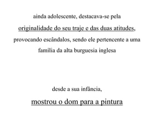 ainda adolescente, destacava-se pela
originalidade do seu traje e das duas atitudes,
provocando escândalos, sendo ele pertencente a uma
família da alta burguesia inglesa
desde a sua infância,
mostrou o dom para a pintura
 