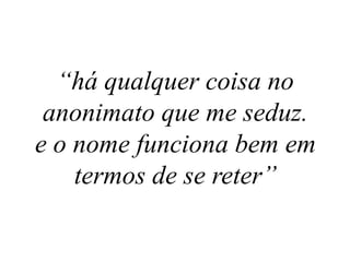 “há qualquer coisa no
anonimato que me seduz.
e o nome funciona bem em
termos de se reter”
 
