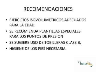 RECOMENDACIONES
• EJERCICIOS ISOVOLUMETRICOS ADECUADOS
PARA LA EDAD.
• SE RECOMIENDA PLANTILLAS ESPECIALES
PARA LOS PUNTOS DE PRESION
• SE SUGIERE USO DE TOBILLERAS CLASE B.
• HIGIENE DE LOS PIES NECESARIA.

 