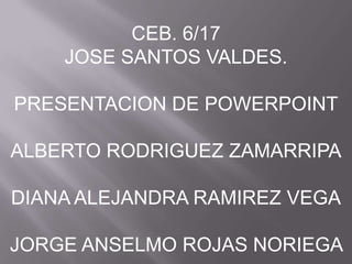 CEB. 6/17 JOSE SANTOS VALDES. PRESENTACION DE POWERPOINT ALBERTO RODRIGUEZ ZAMARRIPA DIANA ALEJANDRA RAMIREZ VEGA JORGE ANSELMO ROJAS NORIEGA  