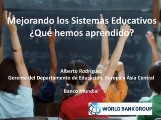 Mejorando los Sistemas Educativos
¿Qué hemos aprendido?
Alberto Rodríguez
Gerente del Departamento de Educación, Europa y Asia Central
Banco Mundial
 