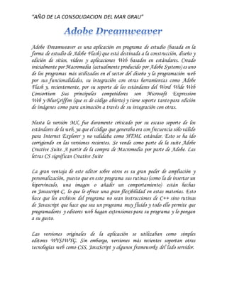 “AÑO DE LA CONSOLIDACION DEL MAR GRAU”
Adobe Dreamweaver es una aplicación en programa de estudio (basada en la
forma de estudio de Adobe Flash) que está destinada a la construcción, diseño y
edición de sitios, vídeos y aplicaciones Web basados en estándares. Creado
inicialmente por Macromedia (actualmente producido por Adobe Systems) es uno
de los programas más utilizados en el sector del diseño y la programación web
por sus funcionalidades, su integración con otras herramientas como Adobe
Flash y, recientemente, por su soporte de los estándares del Word Wide Web
Consortium Sus principales competidores son Microsoft Expression
Web y BlueGriffon (que es de código abierto) y tiene soporte tanto para edición
de imágenes como para animación a través de su integración con otras.
Hasta la versión MX, fue duramente criticado por su escaso soporte de los
estándares de la web, ya que el código que generaba era con frecuencia sólo válido
para Internet Explorer y no validaba como HTML estándar. Esto se ha ido
corrigiendo en las versiones recientes. Se vende como parte de la suite Adobe
Creative Suite. A partir de la compra de Macromedia por parte de Adobe. Las
letras CS significan Creative Suite
La gran ventaja de este editor sobre otros es su gran poder de ampliación y
personalización, puesto que en este programa sus rutinas (como la de insertar un
hipervínculo, una imagen o añadir un comportamiento) están hechas
en Javascript-C, lo que le ofrece una gran flexibilidad en estas materias. Esto
hace que los archivos del programa no sean instrucciones de C++ sino rutinas
de Javascript que hace que sea un programa muy fluido y todo ello permite que
programadores y editores web hagan extensiones para su programa y lo pongan
a su gusto.
Las versiones originales de la aplicación se utilizaban como simples
editores WYSIWYG. Sin embargo, versiones más recientes soportan otras
tecnologías web como CSS, JavaScript y algunos frameworks del lado servidor.
 