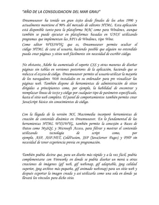 “AÑO DE LA CONSOLIDACION DEL MAR GRAU”
Dreamweaver ha tenido un gran éxito desde finales de los años 1990 y
actualmente mantiene el 90% del mercado de editores HTML. Esta aplicación
está disponible tanto para la plataforma MAC como para Windows, aunque
también se puede ejecutar en plataformas basadas en UNIX utilizando
programas que implementan las API's de Windows, tipo Wine.
Como editor WYSIWYG que es, Dreamweaver permite ocultar el
código HTML de cara al usuario, haciendo posible que alguien no entendido
pueda crear páginas y sitios web fácilmente sin necesidad de escribir código.
No obstante, Adobe ha aumentado el soporte CSS y otras maneras de diseñar
páginas sin tablas en versiones posteriores de la aplicación, haciendo que se
reduzca el exceso de código. Dreamweaver permite al usuario utilizar la mayoría
de los navegadores Web instalados en su ordenador para pre visualizar las
páginas web. También dispone de herramientas de administración de sitios
dirigidas a principiantes como, por ejemplo, la habilidad de encontrar y
reemplazar líneas de texto y código por cualquier tipo de parámetro especificado,
hasta el sitio web completo. El panel de comportamientos también permite crear
JavaScript básico sin conocimientos de código.
Con la llegada de la versión MX, Macromedia incorporó herramientas de
creación de contenido dinámico en Dreamweaver. En lo fundamental de las
herramientas HTML WYSIWYG, también permite la conexión a Bases de
Datos como MySQL y Microsoft Access, para filtrar y mostrar el contenido
utilizando tecnología de script como, por
ejemplo, ASP, ASP.NET, ColdFusion, JSP (JavaServer Pages) y PHP sin
necesidad de tener experiencia previa en programación.
También podría decirse que, para un diseño más rápido y a la vez fácil, podría
complementarse con Fireworks en donde se podría diseñar un menú u otras
creaciones de imágenes (gif web, gif websnap, gif adaptable, jpeg calidad
superior, jpeg archivo más pequeño, gif animado websnap) para un sitio web y
después exportar la imagen creada y así utilizarla como una sola en donde ya
llevará los vínculos para dicho sitio.
 