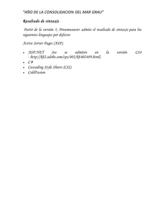 “AÑO DE LA CONSOLIDACION DEL MAR GRAU”
Resaltado de sintaxis
Partir de la versión 5, Dreamweaver admite el resaltado de sintaxis para los
siguientes lenguajes por defecto:
Active Server Pages (ASP).
 ASP.NET (no se admiten en la versión CS4
- http://kb2.adobe.com/cps/402/kb402489.html)
 C#
 Cascading Style Sheets (CSS)
 ColdFusion
 