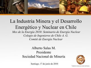 La Industria Minera y el Desarrollo
  Energético y Nuclear en Chile
 Mes de la Energía 2010: Seminario de Energía Nuclear
          Colegio de Ingenieros de Chile A. G.
              Comité de Energía Nuclear

              Alberto Salas M.
                 Presidente
        Sociedad Nacional de Minería
               Santiago, 17 de junio de 2010
 