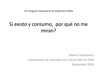 Si existo y consumo, por qué no me
miran?
Alberto Teszkiewicz
Coordinador de Investigación y Desarrollo en SIISA
Noviembre 2015
23° Congreso Internacional de Tarjetas de Crédito
 