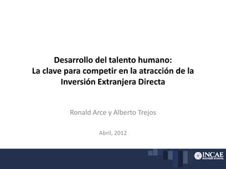 Desarrollo del talento humano:
La clave para competir en la atracción de la
Inversión Extranjera Directa
Ronald Arce y Alberto Trejos
Abril, 2012
 