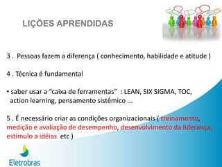 3 . Pessoas fazem a diferença ( conhecimento, habilidade e atitude )
4 . Técnica é fundamental
• saber usar a “caixa de ferramentas” : LEAN, SIX SIGMA, TOC,
action learning, pensamento sistêmico ...
5 . É necessário criar as condições organizacionais ( treinamento,
medição e avaliação de desempenho, desenvolvimento da liderança,
estímulo a idéias etc )
LIÇÕES APRENDIDAS
 