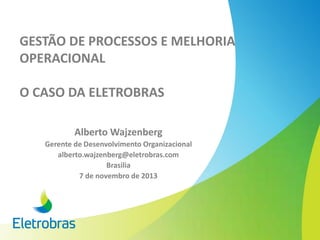 GESTÃO DE PROCESSOS E MELHORIA
OPERACIONAL
O CASO DA ELETROBRAS
Alberto Wajzenberg
Gerente de Desenvolvimento Organizacional
alberto.wajzenberg@eletrobras.com
Brasilia
7 de novembro de 2013
 