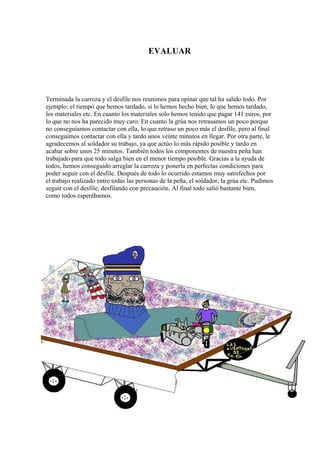 EVALUAR




Terminada la carroza y el desfile nos reunimos para opinar que tal ha salido todo. Por
ejemplo: el tiempo que hemos tardado, si lo hemos hecho bien, lo que hemos tardado,
los materiales etc. En cuanto los materiales solo hemos tenido que pagar 141 euros, por
lo que no nos ha parecido muy caro. En cuanto la grúa nos retrasamos un poco porque
no conseguíamos contactar con ella, lo que retraso un poco más el desfile, pero al final
conseguimos contactar con ella y tardo unos veinte minutos en llegar. Por otra parte, le
agradecemos al soldador su trabajo, ya que actúo lo más rápido posible y tardo en
acabar sobre unos 25 minutos. También todos los componentes de nuestra peña han
trabajado para que todo salga bien en el menor tiempo posible. Gracias a la ayuda de
todos, hemos conseguido arreglar la carroza y ponerla en perfectas condiciones para
poder seguir con el desfile. Después de todo lo ocurrido estamos muy satisfechos por
el trabajo realizado entre todas las personas de la peña, el soldador, la grúa etc. Pudimos
seguir con el desfile, desfilando con precaución. Al final todo salió bastante bien,
como todos esperábamos.
 