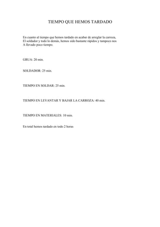 TIEMPO QUE HEMOS TARDADO


En cuanto al tiempo que hemos tardado en acabar de arreglar la carroza,
El soldador y todo lo demás, hemos sido bastante rápidos y tampoco nos
A llevado poco tiempo.



GRUA: 20 min.


SOLDADOR: 25 min.



TIEMPO EN SOLDAR: 25 min.



TIEMPO EN LEVANTAR Y BAJAR LA CARROZA: 40 min.



TIEMPO EN MATERIALES: 10 min.


En total hemos tardado en todo 2 horas
 