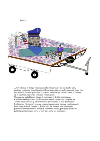 paso 4




Aprovechando el tiempo en el que pasaba otra carroza y no nos dejaba salir,
pudimos comprobar detenidamente si la carroza estaba en perfectas condiciones. Una
vez hecho la revisión general de la carroza, teníamos que volver a situar la carroza
en el recorrido para poder continuar con el desfile.
Una vez que ya habíamos situado la carroza en el desfile, continuamos
Con el recorrido previsto. Desfilamos mucho más despacio en comparación
 con las otras carrozas, y teniendo mucha precaución a la hora de atravesar
los badenes. Hicimos el recorrido con mucha paciencia, parando continuamente
hasta llegar al final. Durante el desfile todo fue bastante bien, sin ningún
percance, también mirando de vez en cuando las ruedas, para ver si estaba en
perfectas condiciones o por si se volvían a soltar los engranajes.
 