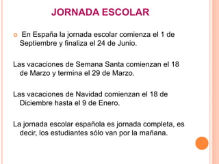 JORNADA ESCOLAR
 En España la jornada escolar comienza el 1 de
Septiembre y finaliza el 24 de Junio.
Las vacaciones de Semana Santa comienzan el 18
de Marzo y termina el 29 de Marzo.
Las vacaciones de Navidad comienzan el 18 de
Diciembre hasta el 9 de Enero.
La jornada escolar española es jornada completa, es
decir, los estudiantes sólo van por la mañana.
 
