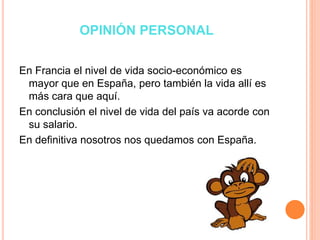 OPINIÓN PERSONAL
En Francia el nivel de vida socio-económico es
mayor que en España, pero también la vida allí es
más cara que aquí.
En conclusión el nivel de vida del país va acorde con
su salario.
En definitiva nosotros nos quedamos con España.
 