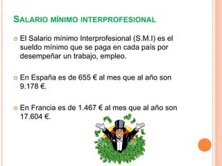 SALARIO MÍNIMO INTERPROFESIONAL
 El Salario mínimo Interprofesional (S.M.I) es el
sueldo mínimo que se paga en cada país por
desempeñar un trabajo, empleo.
 En España es de 655 € al mes que al año son
9.178 €.
 En Francia es de 1.467 € al mes que al año son
17.604 €.
 