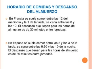 HORARIO DE COMIDAS Y DESCANSO
DEL ALMUERZO
 En Francia se suele comer entre las 12 del
mediodía y la 1 de la tarde, se cena entre las 8 y
las 10. El descanso que tienen para las horas de
almuerzo es de 30 minutos entre jornadas.
 En España se suele comer entre las 2 y las 3 de la
tarde, se cena entre las 9:30 y las 10 de la noche.
El descanso que tienen para las horas de almuerzo
es de 30 minutos entre jornadas.
 