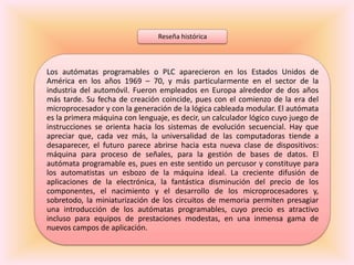 Reseña histórica



Los autómatas programables o PLC aparecieron en los Estados Unidos de
América en los años 1969 – 70, y más particularmente en el sector de la
industria del automóvil. Fueron empleados en Europa alrededor de dos años
más tarde. Su fecha de creación coincide, pues con el comienzo de la era del
microprocesador y con la generación de la lógica cableada modular. El autómata
es la primera máquina con lenguaje, es decir, un calculador lógico cuyo juego de
instrucciones se orienta hacia los sistemas de evolución secuencial. Hay que
apreciar que, cada vez más, la universalidad de las computadoras tiende a
desaparecer, el futuro parece abrirse hacia esta nueva clase de dispositivos:
máquina para proceso de señales, para la gestión de bases de datos. El
autómata programable es, pues en este sentido un percusor y constituye para
los automatistas un esbozo de la máquina ideal. La creciente difusión de
aplicaciones de la electrónica, la fantástica disminución del precio de los
componentes, el nacimiento y el desarrollo de los microprocesadores y,
sobretodo, la miniaturización de los circuitos de memoria permiten presagiar
una introducción de los autómatas programables, cuyo precio es atractivo
incluso para equipos de prestaciones modestas, en una inmensa gama de
nuevos campos de aplicación.
 