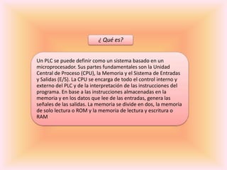¿ Qué es?


Un PLC se puede definir como un sistema basado en un
microprocesador. Sus partes fundamentales son la Unidad
Central de Proceso (CPU), la Memoria y el Sistema de Entradas
y Salidas (E/S). La CPU se encarga de todo el control interno y
externo del PLC y de la interpretación de las instrucciones del
programa. En base a las instrucciones almacenadas en la
memoria y en los datos que lee de las entradas, genera las
señales de las salidas. La memoria se divide en dos, la memoria
de solo lectura o ROM y la memoria de lectura y escritura o
RAM
 