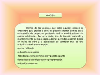 Ventajas



        Dentro de las ventajas que estos equipos poseen se
encuentra que, gracias a ellos, es posible ahorrar tiempo en la
elaboración de proyectos, pudiendo realizar modificaciones sin
costos adicionales. Por otra parte, son de tamaño reducido y
mantenimiento de bajo costo, además permiten ahorrar dinero
en mano de obra y la posibilidad de controlar más de una
máquina con el mismo equipo.
menor cableado
reducción de espacio
facilidad para mantenimiento y puesta a punto
flexibilidad de configuración y programación
reducción de costos
 