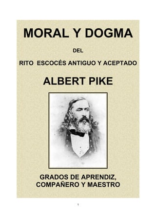 MORAL Y DOGMA
DEL
RITO ESCOCÉS ANTIGUO Y ACEPTADO
ALBERT PIKE
GRADOS DE APRENDIZ,
COMPAÑERO Y MAESTRO
1
 