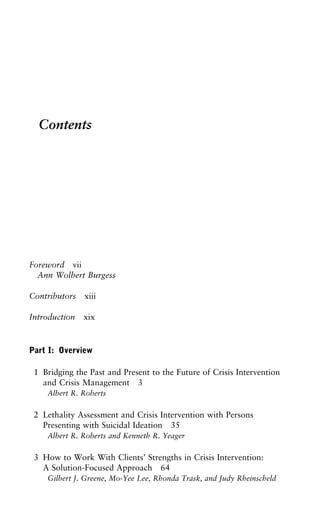 Contents
Foreword vii
Ann Wolbert Burgess
Contributors xiii
Introduction xix
Part I: Overview
1 Bridging the Past and Present to the Future of Crisis Intervention
and Crisis Management 3
Albert R. Roberts
2 Lethality Assessment and Crisis Intervention with Persons
Presenting with Suicidal Ideation 35
Albert R. Roberts and Kenneth R. Yeager
3 How to Work With Clients’ Strengths in Crisis Intervention:
A Solution-Focused Approach 64
Gilbert J. Greene, Mo-Yee Lee, Rhonda Trask, and Judy Rheinscheld
 