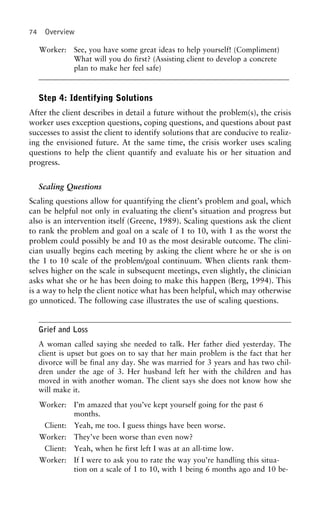74 Overview
Worker: See, you have some great ideas to help yourself! (Compliment)
What will you do first? (Assisting client to develop a concrete
plan to make her feel safe)
Step 4: Identifying Solutions
After the client describes in detail a future without the problem(s), the crisis
worker uses exception questions, coping questions, and questions about past
successes to assist the client to identify solutions that are conducive to realiz-
ing the envisioned future. At the same time, the crisis worker uses scaling
questions to help the client quantify and evaluate his or her situation and
progress.
Scaling Questions
Scaling questions allow for quantifying the client’s problem and goal, which
can be helpful not only in evaluating the client’s situation and progress but
also is an intervention itself (Greene, 1989). Scaling questions ask the client
to rank the problem and goal on a scale of 1 to 10, with 1 as the worst the
problem could possibly be and 10 as the most desirable outcome. The clini-
cian usually begins each meeting by asking the client where he or she is on
the 1 to 10 scale of the problem/goal continuum. When clients rank them-
selves higher on the scale in subsequent meetings, even slightly, the clinician
asks what she or he has been doing to make this happen (Berg, 1994). This
is a way to help the client notice what has been helpful, which may otherwise
go unnoticed. The following case illustrates the use of scaling questions.
Grief and Loss
A woman called saying she needed to talk. Her father died yesterday. The
client is upset but goes on to say that her main problem is the fact that her
divorce will be final any day. She was married for 3 years and has two chil-
dren under the age of 3. Her husband left her with the children and has
moved in with another woman. The client says she does not know how she
will make it.
Worker: I’m amazed that you’ve kept yourself going for the past 6
months.
Client: Yeah, me too. I guess things have been worse.
Worker: They’ve been worse than even now?
Client: Yeah, when he first left I was at an all-time low.
Worker: If I were to ask you to rate the way you’re handling this situa-
tion on a scale of 1 to 10, with 1 being 6 months ago and 10 be-
 