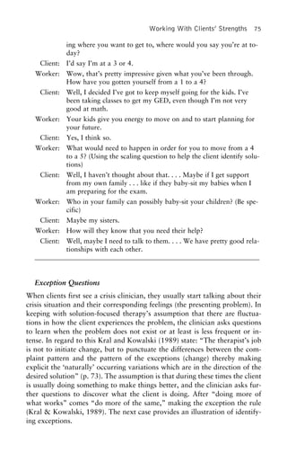 Working With Clients’ Strengths 75
ing where you want to get to, where would you say you’re at to-
day?
Client: I’d say I’m at a 3 or 4.
Worker: Wow, that’s pretty impressive given what you’ve been through.
How have you gotten yourself from a 1 to a 4?
Client: Well, I decided I’ve got to keep myself going for the kids. I’ve
been taking classes to get my GED, even though I’m not very
good at math.
Worker: Your kids give you energy to move on and to start planning for
your future.
Client: Yes, I think so.
Worker: What would need to happen in order for you to move from a 4
to a 5? (Using the scaling question to help the client identify solu-
tions)
Client: Well, I haven’t thought about that. . . . Maybe if I get support
from my own family . . . like if they baby-sit my babies when I
am preparing for the exam.
Worker: Who in your family can possibly baby-sit your children? (Be spe-
cific)
Client: Maybe my sisters.
Worker: How will they know that you need their help?
Client: Well, maybe I need to talk to them. . . . We have pretty good rela-
tionships with each other.
Exception Questions
When clients first see a crisis clinician, they usually start talking about their
crisis situation and their corresponding feelings (the presenting problem). In
keeping with solution-focused therapy’s assumption that there are fluctua-
tions in how the client experiences the problem, the clinician asks questions
to learn when the problem does not exist or at least is less frequent or in-
tense. In regard to this Kral and Kowalski (1989) state: “The therapist’s job
is not to initiate change, but to punctuate the differences between the com-
plaint pattern and the pattern of the exceptions (change) thereby making
explicit the ‘naturally’ occurring variations which are in the direction of the
desired solution” (p. 73). The assumption is that during these times the client
is usually doing something to make things better, and the clinician asks fur-
ther questions to discover what the client is doing. After “doing more of
what works” comes “do more of the same,” making the exception the rule
(Kral & Kowalski, 1989). The next case provides an illustration of identify-
ing exceptions.
 