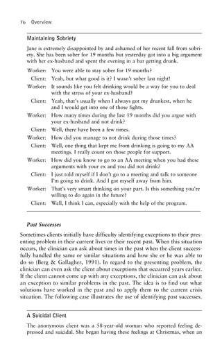 76 Overview
Maintaining Sobriety
Jane is extremely disappointed by and ashamed of her recent fall from sobri-
ety. She has been sober for 19 months but yesterday got into a big argument
with her ex-husband and spent the evening in a bar getting drunk.
Worker: You were able to stay sober for 19 months?
Client: Yeah, but what good is it? I wasn’t sober last night!
Worker: It sounds like you felt drinking would be a way for you to deal
with the stress of your ex-husband?
Client: Yeah, that’s usually when I always got my drunkest, when he
and I would get into one of those fights.
Worker: How many times during the last 19 months did you argue with
your ex-husband and not drink?
Client: Well, there have been a few times.
Worker: How did you manage to not drink during those times?
Client: Well, one thing that kept me from drinking is going to my AA
meetings. I really count on those people for support.
Worker: How did you know to go to an AA meeting when you had these
arguments with your ex and you did not drink?
Client: I just told myself if I don’t go to a meeting and talk to someone
I’m going to drink. And I got myself away from him.
Worker: That’s very smart thinking on your part. Is this something you’re
willing to do again in the future?
Client: Well, I think I can, especially with the help of the program.
Past Successes
Sometimes clients initially have difficulty identifying exceptions to their pres-
enting problem in their current lives or their recent past. When this situation
occurs, the clinician can ask about times in the past when the client success-
fully handled the same or similar situations and how she or he was able to
do so (Berg & Gallagher, 1991). In regard to the presenting problem, the
clinician can even ask the client about exceptions that occurred years earlier.
If the client cannot come up with any exceptions, the clinician can ask about
an exception to similar problems in the past. The idea is to find out what
solutions have worked in the past and to apply them to the current crisis
situation. The following case illustrates the use of identifying past successes.
A Suicidal Client
The anonymous client was a 58-year-old woman who reported feeling de-
pressed and suicidal. She began having these feelings at Christmas, when an
 