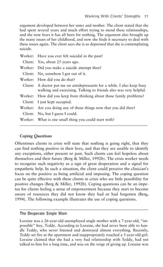 Working With Clients’ Strengths 77
argument developed between her sister and mother. The client stated that she
had spent several years and much effort trying to mend these relationships,
and she now fears it has all been for nothing. The argument also brought up
the many issues of her childhood, and now she finds it necessary to deal with
these issues again. The client says she is so depressed that she is contemplating
suicide.
Worker: Have you ever felt suicidal in the past?
Client: Yes, about 25 years ago.
Worker: Did you make a suicide attempt then?
Client: No, somehow I got out of it.
Worker: How did you do that?
Client: A doctor put me on antidepressants for a while. I also keep busy
walking and exercising. Talking to friends also was very helpful.
Worker: How did you keep from thinking about those family problems?
Client: I just kept occupied.
Worker: Are you doing any of those things now that you did then?
Client: No, but I guess I could.
Worker: What is one small thing you could start with?
Coping Questions
Oftentimes clients in crisis will state that nothing is going right, that they
can find nothing positive in their lives, and that they are unable to identify
any exceptions, either present or past. Such clients can feel hopeless about
themselves and their future (Berg & Miller, 1992b). The crisis worker needs
to recognize such negativity as a sign of great desperation and a signal for
empathetic help. In such a situation, the client could perceive the clinician’s
focus on the positive as being artificial and imposing. The coping question
can be quite effective with these clients in crisis who see little possibility for
positive changes (Berg & Miller, 1992b). Coping questions can be an impe-
tus for clients feeling a sense of empowerment because they start to become
aware of resources they did not know they had or had forgotten (Berg,
1994). The following example illustrates the use of coping questions.
The Desperate Single Mom
Loraine was a 26-year-old unemployed single mother with a 7-year-old, “im-
possible” boy, Teddy. According to Loraine, she had never been able to han-
dle Teddy, who never listened and destroyed almost everything. Recently,
Teddy set fire at the apartment and inappropriately touched a 5-year-old girl.
Loraine claimed that she had a very bad relationship with Teddy, had not
talked to him for a long time, and was on the verge of giving up. Loraine was
 