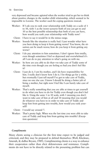78 Overview
very depressed and became agitated when the worker tried to get her to think
about positive changes in the mother-child relationship, which seemed to be
impossible to Loraine. The worker used the coping questions instead.
Worker: If I ask you to rank your relationship with Teddy on a scale of 1
to 10, with 1 as the worst scenario both of you can get to and
10 as the best possible relationship that both of you can have,
how would you rank your relationship with Teddy now?
Client: I have to say it would be in the minus range.
Worker: Sounds like the situation is really bad. I just wonder what have
you been doing to keep it from getting worse? You know, the sit-
uation can be much worse; how do you keep it from getting any
worse?
Client: I do pay attention to him sometimes. I don’t ignore him totally,
even though sometimes I feel so depressed and overwhelmed it’s
all I can do to pay attention to what’s going on with me.
Worker: So how are you able to do that—to take care of Teddy some of
the time even though you are feeling so bad you don’t feel like
it?
Client: I just do it. I am his mother, and I do have responsibility for
him. I really don’t know how I do it. I let things go for a while,
but eventually I just tell myself I’ve got to take care of Teddy,
since no one else can. I know I should be doing a better job of
being a mother, but right now I feel like I can barely take care of
myself.
Worker: That’s really something that you are able at times to get yourself
to do what you have to do for Teddy even though you don’t feel
like it. Using the same 1 to 10 scale, with 1 meaning you don’t
want to take care of him at all and 10 meaning that you would
do whatever you have to in order to take care of Teddy and
keep him from getting into trouble, how would you rank your-
self?
Client: I would say around 7.
Worker: That’s pretty high. When was the last time you were able to take
care of Teddy and keep him from getting into trouble? (Excep-
tion questions)
Compliments
Many clients seeing a clinician for the first time expect to be judged and
criticized, and they may be prepared to defend themselves (Wall, Kleckner,
Amendt, & duRee Bryant, 1989). Complimenting clients is a way to enhance
their cooperation rather than elicit defensiveness and resistance. Compli-
ments do not have to be directly related to the presenting problem but can
 