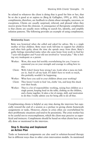 Working With Clients’ Strengths 79
be related to whatever the client is doing that is good for him or her, that
he or she is good at or aspires to (Berg & Gallagher, 1991, p. 101). Such
compliments, therefore, are feedback to clients about strengths, successes, or
exceptions. Clients are usually surprised, relieved, and pleased when they
receive praise from the clinician. A consequence of therapeutic compliments
is that clients are usually more willing to search for, identify, and amplify
solution patterns. The following provides an example of using compliments.
Relationship Issues
Betty was hysterical when she called and asked for advice. She is a single
mother of four children. Betty must work full-time to support her children
and often feels guilty about the time she spends away from them. Betty’s
guilty feelings intensified today when she came home from work to find her
7-year-old daughter and 9-year-old son involved in “sexual play.” She is feel-
ing very inadequate as a parent.
Worker: Wow, this must feel terribly overwhelming for you. I want to
commend you on your strength and courage in calling here to-
day.
Client: Well, I don’t know how strong I am. Look what a mess my kids
are in. And it’s all my fault. If I didn’t have to work so much,
this probably wouldn’t be happening.
Worker: What have you said to your children about your working?
Client: They know I work to feed ’em, clothe ’em, and keep this shack
over their heads.
Worker: That is a lot of responsibility: working, raising four children as a
single parent, keeping food on the table, clothing on the children,
and a home together. It takes a lot of energy, skill, and motivation
to do that. I really admire you for being able to do all that.
Complimenting clients is helpful at any time during the interview but espe-
cially toward the end of a session as a preface to giving clients homework
assignments or tasks. However, clients in crisis often are overwhelmed by
their problematic situations and tend to be pessimistic. The crisis worker has
to be careful not to overcompliment, which the client may perceive as super-
ficial and insincere. Compliments should be based on what clients have actu-
ally done or mentioned in the interview.
Step 5: Develop and Implement
an Action Plan
Tasks or homework assignments are also used in solution-focused therapy
but in different ways than in other crisis intervention models. As mentioned
 