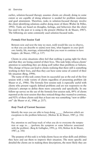 80 Overview
earlier, solution-focused therapy assumes clients are already doing to some
extent or are capable of doing whatever is needed for problem resolution
and goal attainment. Therefore, tasks in solution-focused therapy involve
the client identifying solutions and/or doing more of them (Walter & Peller,
1992). Tasks are based on thoughts, feelings, and behaviors that the client
has used in the past or is using in the present (Molnar & de Shazer, 1987).
The following are some commonly used solution-focused tasks.
Formula First Session Task
Between now and next the time we meet, we[I] would like you to observe,
so that you can describe to us[me] next time, what happens in your [pick
one: family, life, marriage, relationship] that you want to continue to have
happen. (de Shazer, 1985, p. 137)
Clients in crisis situations often feel that nothing is going right for them
and that they are losing control of their lives. This task helps refocus clients’
attention to something they are doing well rather than problems or failures.
This change of focus can lead to clients realizing that there still is something
working in their lives, and thus they can have some sense of control of their
life situation (Berg, 1994).
The name of this task comes from its successful use at the end of the first
session with a wide variety of clients regardless of presenting problem (de
Shazer et al., 1986). The formula first session task is especially useful with
clients who present vaguely defined problems and are not responsive to the
clinician’s attempt to define them more concretely and specifically. In one
follow-up survey on the use of the formula first session task, 89% of clients
reported at the next session that they noticed things they wanted to continue,
and 92% of these clients said that at least one was something “new or differ-
ent” (de Shazer et al., 1986, p. 217).
Keep Track of Current Successes
Identify the ways you are able to keep doing (behaviors which are
exceptions to the problem behavior). (Molnar & de Shazer, 1987, p. 356)
or
Pay attention to and keep track of what you do to overcome the tempta-
tion or urge to . . . (perform the symptom or some behavior associated
with the problem). (Berg & Gallagher, 1991, p. 101; Molnar & de Shazer,
1987, p. 356)
The purpose of this task is to help clients focus on what skills and abilities
they have and use them to improve their situation. The more specific and
detailed the clients are in making these descriptions, the more likely they are
 