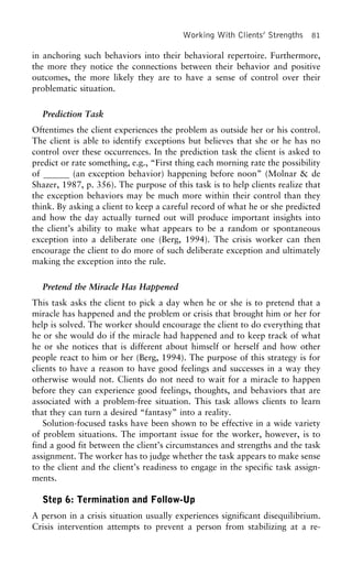 Working With Clients’ Strengths 81
in anchoring such behaviors into their behavioral repertoire. Furthermore,
the more they notice the connections between their behavior and positive
outcomes, the more likely they are to have a sense of control over their
problematic situation.
Prediction Task
Oftentimes the client experiences the problem as outside her or his control.
The client is able to identify exceptions but believes that she or he has no
control over these occurrences. In the prediction task the client is asked to
predict or rate something, e.g., “First thing each morning rate the possibility
of (an exception behavior) happening before noon” (Molnar & de
Shazer, 1987, p. 356). The purpose of this task is to help clients realize that
the exception behaviors may be much more within their control than they
think. By asking a client to keep a careful record of what he or she predicted
and how the day actually turned out will produce important insights into
the client’s ability to make what appears to be a random or spontaneous
exception into a deliberate one (Berg, 1994). The crisis worker can then
encourage the client to do more of such deliberate exception and ultimately
making the exception into the rule.
Pretend the Miracle Has Happened
This task asks the client to pick a day when he or she is to pretend that a
miracle has happened and the problem or crisis that brought him or her for
help is solved. The worker should encourage the client to do everything that
he or she would do if the miracle had happened and to keep track of what
he or she notices that is different about himself or herself and how other
people react to him or her (Berg, 1994). The purpose of this strategy is for
clients to have a reason to have good feelings and successes in a way they
otherwise would not. Clients do not need to wait for a miracle to happen
before they can experience good feelings, thoughts, and behaviors that are
associated with a problem-free situation. This task allows clients to learn
that they can turn a desired “fantasy” into a reality.
Solution-focused tasks have been shown to be effective in a wide variety
of problem situations. The important issue for the worker, however, is to
find a good fit between the client’s circumstances and strengths and the task
assignment. The worker has to judge whether the task appears to make sense
to the client and the client’s readiness to engage in the specific task assign-
ments.
Step 6: Termination and Follow-Up
A person in a crisis situation usually experiences significant disequilibrium.
Crisis intervention attempts to prevent a person from stabilizing at a re-
 