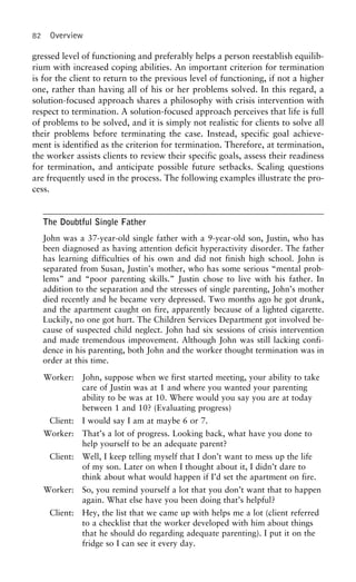 82 Overview
gressed level of functioning and preferably helps a person reestablish equilib-
rium with increased coping abilities. An important criterion for termination
is for the client to return to the previous level of functioning, if not a higher
one, rather than having all of his or her problems solved. In this regard, a
solution-focused approach shares a philosophy with crisis intervention with
respect to termination. A solution-focused approach perceives that life is full
of problems to be solved, and it is simply not realistic for clients to solve all
their problems before terminating the case. Instead, specific goal achieve-
ment is identified as the criterion for termination. Therefore, at termination,
the worker assists clients to review their specific goals, assess their readiness
for termination, and anticipate possible future setbacks. Scaling questions
are frequently used in the process. The following examples illustrate the pro-
cess.
The Doubtful Single Father
John was a 37-year-old single father with a 9-year-old son, Justin, who has
been diagnosed as having attention deficit hyperactivity disorder. The father
has learning difficulties of his own and did not finish high school. John is
separated from Susan, Justin’s mother, who has some serious “mental prob-
lems” and “poor parenting skills.” Justin chose to live with his father. In
addition to the separation and the stresses of single parenting, John’s mother
died recently and he became very depressed. Two months ago he got drunk,
and the apartment caught on fire, apparently because of a lighted cigarette.
Luckily, no one got hurt. The Children Services Department got involved be-
cause of suspected child neglect. John had six sessions of crisis intervention
and made tremendous improvement. Although John was still lacking confi-
dence in his parenting, both John and the worker thought termination was in
order at this time.
Worker: John, suppose when we first started meeting, your ability to take
care of Justin was at 1 and where you wanted your parenting
ability to be was at 10. Where would you say you are at today
between 1 and 10? (Evaluating progress)
Client: I would say I am at maybe 6 or 7.
Worker: That’s a lot of progress. Looking back, what have you done to
help yourself to be an adequate parent?
Client: Well, I keep telling myself that I don’t want to mess up the life
of my son. Later on when I thought about it, I didn’t dare to
think about what would happen if I’d set the apartment on fire.
Worker: So, you remind yourself a lot that you don’t want that to happen
again. What else have you been doing that’s helpful?
Client: Hey, the list that we came up with helps me a lot (client referred
to a checklist that the worker developed with him about things
that he should do regarding adequate parenting). I put it on the
fridge so I can see it every day.
 