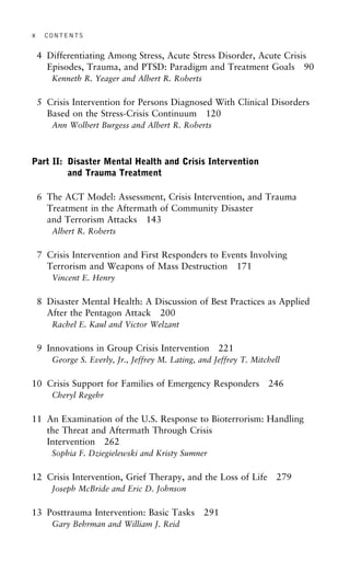 x CONTENTS
4 Differentiating Among Stress, Acute Stress Disorder, Acute Crisis
Episodes, Trauma, and PTSD: Paradigm and Treatment Goals 90
Kenneth R. Yeager and Albert R. Roberts
5 Crisis Intervention for Persons Diagnosed With Clinical Disorders
Based on the Stress-Crisis Continuum 120
Ann Wolbert Burgess and Albert R. Roberts
Part II: Disaster Mental Health and Crisis Intervention
and Trauma Treatment
6 The ACT Model: Assessment, Crisis Intervention, and Trauma
Treatment in the Aftermath of Community Disaster
and Terrorism Attacks 143
Albert R. Roberts
7 Crisis Intervention and First Responders to Events Involving
Terrorism and Weapons of Mass Destruction 171
Vincent E. Henry
8 Disaster Mental Health: A Discussion of Best Practices as Applied
After the Pentagon Attack 200
Rachel E. Kaul and Victor Welzant
9 Innovations in Group Crisis Intervention 221
George S. Everly, Jr., Jeffrey M. Lating, and Jeffrey T. Mitchell
10 Crisis Support for Families of Emergency Responders 246
Cheryl Regehr
11 An Examination of the U.S. Response to Bioterrorism: Handling
the Threat and Aftermath Through Crisis
Intervention 262
Sophia F. Dziegielewski and Kristy Sumner
12 Crisis Intervention, Grief Therapy, and the Loss of Life 279
Joseph McBride and Eric D. Johnson
13 Posttrauma Intervention: Basic Tasks 291
Gary Behrman and William J. Reid
 
