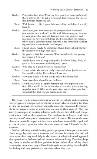 Working With Clients’ Strengths 83
Worker: I’m glad to hear that. What else have you been doing with Justin
that’s helpful? (Try to get a behavioral description of the interac-
tion between father and son)
Client: With Justin. . . . Oh, I guess I do more things with him. He really
likes it.
Worker: You know, you have made terrific progress since we started. I
just wonder on a scale of 1 to 10, with 10 meaning you have ev-
ery confidence that you will keep up with your progress and 1
meaning you have no confidence at all to maintain the changes,
where would you put yourself between 1 and 10 today? (Evaluat-
ing confidence to maintain the changes)
Client: I don’t know, maybe 5. Sometimes I have doubts about whether
the situation would go back again.
Worker: So, you’re a little bit uncertain. What would it take for you to
move from a 5 to a 6?
Client: Maybe I just have to keep doing what I’ve been doing. Well, it’s
good to have someone reminding me, I guess.
Worker: Who may be a good person to remind you?
Client: Let me think. My sister is really concerned about Justin and me.
She would probably like to help if I ask her.
Worker: How easy would it be for you to talk to her about this?
Client: Very easy; there should be no problem.
Worker: I want to ask you a slightly different but very important ques-
tion. What would be the earliest sign to you that you are starting
to go backward? What would your sister notice about you that
would tell her that you are beginning to slip?
The primary task at termination is for clients to evaluate and consolidate
their progress. It is important for clients to know what is working for them
so they can connect their own action to the successful outcomes. In this way,
life is no longer a series of crises that are out of their control. They can
actively participate in creating solutions and enhance their skills and compe-
tencies as a result of the experience. The emphasis is no longer on deficits;
instead, clients’ strengths are recognized and celebrated. The use of the com-
pliment is especially important for clients who have successfully coped with
a crisis. A general guideline is for clients to own and take full credit for their
successes.
Besides evaluating and celebrating positive progress, it is important to assist
clients to go beyond current successes and develop indicators that will tell
them when they may need help in the future. A solution-focused approach
views problems as both normal and inherent in human living. Therefore, help-
ing clients to ameliorate all their problems is less realistic than helping clients
to recognize times when they will need help again and/or giving them the skills
for dealing with new problematic situations when they occur.
 