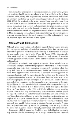 84 Overview
Sometime after termination of crisis intervention, the crisis worker, when-
ever possible, should contact the client to see how well she or he is doing
(Roberts, 1991, 1996). The length of time between termination and follow-
up will vary, but follow-up usually should occur within 1 month (Roberts,
1991, 1996). At termination the worker should inform the client that he or
she will want to make a follow-up contact and seek permission to do so.
Such a contact can help support and consolidate the client’s continued suc-
cesses, solutions, and strengths. In addition, during a follow-up contact the
worker can make a referral for longer term clinical work if the client requests
it. Most therapeutic approaches do not make follow-up an explicit compo-
nent, and solution-focused therapy is no exception. The authors of this chap-
ter, however, agree with Roberts in this regard.
SUMMARY AND CONCLUSION
Although crisis intervention and solution-focused therapy come from dis-
tinct therapeutic traditions, they do have commonalities. For instance, crisis
intervention perceives most crises as self-limiting in that the state of disequi-
librium usually lasts 4 to 6 weeks (Parad & Parad, 1990). Consequently,
crisis work tends to be immediate, short-term, and intense. A solution-
focused approach also emphasizes a rapid and brief response to clients’ help-
seeking effort.
Although a solution-focused approach assumes clients already have re-
sources and strengths and that the purpose of intervention is to help clients
successfully deal with their presenting problem(s) by utilizing what they
bring with them to the treatment situation, it does not deny that at times a
more direct approach may be necessary. A solution-focused approach en-
courages clients to look for exceptions to the problem and do more of the
exception-maintaining patterns. A crisis event, however, may be so novel
that new coping and problem-solving skills are needed. In a solution-focused
approach, if no exceptions can be found, clients are encouraged to do some-
thing different. In fact, one of the basic tenets of solution-focused therapy is
“If it works, do more of it. If it doesn’t work, don’t do it again, do some-
thing else” (de Shazer et al., 1986, p. 212). In addition, even a solution-
oriented crisis worker may need to actively provide concrete services, practi-
cal support, information, and other interventions that will help alleviate cli-
ents’ immediate disequilibrium in their life situation—actions that are not
emphasized in a typical solution-focused approach. The authors of this chap-
ter, however, encourage crisis workers, whenever possible, to not use a direct
approach too quickly before trying a solution-focused approach. A more
direct approach may quickly resolve the presenting crisis but may not leave
the client with a greater sense of strength, competence, and empowerment.
Experience, skilled judgment, flexibility, and individualized treatment
may best describe the wisdom required in using a solution-focused approach
 