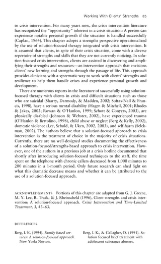 Working With Clients’ Strengths 85
to crisis intervention. For many years now, the crisis intervention literature
has recognized the “opportunity” inherent in a crisis situation: A person can
experience notable personal growth if the situation is handled successfully
(Caplan, 1964). This chapter adopts a strengths perspective operationalized
by the use of solution-focused therapy integrated with crisis intervention. It
is assumed that clients, in spite of their crisis situation, come with a diverse
repertoire of strengths and skills that they are not currently noticing. In solu-
tion-focused crisis intervention, clients are assisted in discovering and ampli-
fying their strengths and resources—an intervention approach that envisions
clients’ new learning and strengths through the passage of life. This approach
provides clinicians with a systematic way to work with clients’ strengths and
resilience to help them handle crises and experience personal growth and
development.
There are numerous reports in the literature of successfully using solution-
focused therapy with clients in crisis and difficult situations such as those
who are suicidal (Sharry, Darmody, & Madden, 2002; Softas-Nall & Fran-
cis, 1998), have a serious mental disability (Hagen & Mitchell, 2001; Rhodes
& Jakes, 2002; Rowan & O’Hanlon, 1999; Schott & Conyers, 2003), are
physically disabled (Johnson & Webster, 2002), have experienced trauma
(O’Hanlon & Bertolino, 1998), child abuse or neglect (Berg & Kelly, 2002),
domestic violence (Lee, Sebold, & Uken, 2002, 2003), and self-harm (Selek-
man, 2002). The authors believe that a solution-focused approach to crisis
intervention is the treatment of choice in the majority of crisis situations.
Currently, there are no well-designed studies documenting the effectiveness
of a solution-focused/strengths-based approach to crisis intervention. How-
ever, one of the authors in a previous job at a crisis hotline documented that
shortly after introducing solution-focused techniques to the staff, the time
spent on the telephone with chronic callers decreased from 1,000 minutes to
200 minutes in a 1-month period. Only future research can shed light on
what this dramatic decrease means and whether it can be attributed to the
use of a solution-focused approach.
ACKNOWLEDGMENTS Portions of this chapter are adapted from G. J. Greene,
M. Y. Lee, R. Trask, & J. Rheinscheld (1996), Client strengths and crisis inter-
vention: A solution-focused approach. Crisis Intervention and Time-Limited
Treatment, 3, 43–63.
REFERENCES
Berg, I. K. (1994). Family based ser- Berg, I. K., & Gallagher, D. (1991). So-
vices: A solution-focused approach. lution focused brief treatment with
New York: Norton. adolescent substance abusers.
 