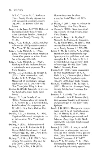 86 Overview
In T. C. Todd & M. D. Selekman How to interview for client
strengths. Social Work, 40, 729–(Eds.), Family therapy approaches
with adolescent substance abusers 736.
de Shazer, S. (1985). Keys to solution in(pp. 93–111). Boston: Allyn and
Bacon. brief therapy. New York: Norton.
de Shazer, S. (1988). Clues: Investigat-Berg, I. K., & Jaya, A. (1993). Different
and same: Family therapy with ing solutions in brief therapy. New
York: Norton.Asian-American families. Journal of
Marital and Family Therapy, 19, de Shazer, S., Berg, I. K., Lipchik, E.
Nunnally, E., Molnar, A., Gingerich,31–38.
Berg, I. K., & Kelly, S. (2000). Building W., & Weiner-Davis, M. (1986). Brief
therapy: Focused solution develop-solutions in child protective services.
New York: W. W. Norton & Co. ment. Family Process, 25, 207–221.
Eaton, Y. M., & Roberts, A. R. (2002).Berg, I. K., & Miller, S. D. (1992a,
June). Working with Asian American Frontline Crisis Intervention: Step-
by-step practice guidelines with caseclients: One person at a time. Fami-
lies in Society, 356–363. examples. In A. R. Roberts & G. J.
Greene (Eds.), Social workers’ deskBerg, I. K., & Miller, S. D. (1992b).
Working with the problem drinker: reference (pp. 89–96). New York:
Oxford University Press.A solution-focused approach. New
York: Norton. Ewing, C. P. (1990). Crisis intervention
as brief psychotherapy. In R. A.Brown, L. M., Shiang, J., & Bongar, B.
(2003). Crisis intervention. In G. Wells & V. J. Giannetti (Eds.), Hand-
book of the brief psychotherapiesStricker & T. A. Widiger (Eds.),
Handbook of psychology: Clinical (pp. 277–294). New York: Plenum.
Fisch, R., Weakland, J. H., & Segal, L.psychology, vol. 8. (pp. 431–453).
New York: John Wiley & Sons. (1982). The tactics of change: Doing
therapy briefly. San Francisco: Jos-Caplan, G. (1964). Principles of preven-
tive psychiatry. New York: Basic sey-Bass.
Fortune, A. E. (1985). The task-cen-Books.
Cowger, C. D., & Snively, C. A. tered model. In A. E. Fortune (Ed.),
Task-centered practice with families(2002). Assessing client strengths. In
A. R. Roberts & G. J. Greene (Eds.), and groups (pp. 1–30). New York:
Springer.Social workers’ desk reference (pp.
221–225). New York: Oxford Uni- Frank, J. D. (1982). Therapeutic compo-
nents shared by all psychotherapies.versity Press.
Dattilio, F. M., & Freeman, A. (1994). In J. H. Harvey & M. M. Parks
(Eds.), Psychotherapy research andCognitive-behavioral strategies in cri-
sis intervention. New York: Guil- behavior change (pp. 5–38). Wash-
ington, DC: American Psychologicalford.
DeJong, P. (2002). Solution-focused Association.
Fraser, J. S. (1998). A catalyst model:therapy. In A. R. Roberts & G. J.
Greene (Eds.), Social workers’ desk Guidelines for doing crisis interven-
tion and brief therapy from a processreference (pp. 112–116). New York:
Oxford University Press. view. Crisis Intervention and Time-
Limited Treatment, 4, 159–177.DeJong, P., & Berg, I. K. (2002). Inter-
viewing for solutions (2nd ed.). Pa- Friesen, V. I., & Casella, N. T. (1982).
The rescuing therapist: A duplicationcific Grove, CA: Brooks/Cole.
DeJong, P., & Miller, S. D. (1995). of the pathogenic family system.
 