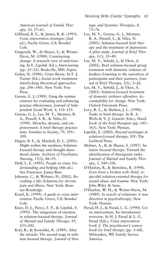 Working With Clients’ Strengths 87
American Journal of Family Ther- tegic and Systemic Therapies, 8,
73–76.apy, 10, 57–61.
Gilliland, B. E., & James, R. K. (1993). Lee, M. Y., Greene, G. J., Mentzer,
R. A., Pinnell, S., & Niles, N.Crisis intervention strategies (2nd
ed.). Pacific Grove, CA: Brooks/ (2001). Solution-focused brief ther-
apy and the treatment of depression:Cole.
Gingerich, W., de Shazer, S., & Weiner- A pilot study. Journal of Brief Ther-
apy, 1(1), 33–49.Davis, M. (1988). Constructing
change: A research view of interview- Lee, M. Y., Sebold, J., & Uken, A.
(2002). Brief solution-focused grouping. In E. Lipchik (Ed.), Interviewing
(pp. 21–32). Rockville, MD: Aspen. treatment with domestic violence of-
fenders: Listening to the narratives ofGolan, N. (1986). Crisis theory. In F. J.
Turner (Ed.), Social work treatment: participants and their partners. Jour-
nal of Brief Therapy, 2(1), 3–26.Interlocking theoretical approaches
(pp. 296–340). New York: Free Lee, M. Y., Sebold, J., & Uken, A.
(2003). Solution-focused treatmentPress.
Greene, G. J. (1989). Using the written of domestic violence offenders: Ac-
countability for change. New York:contract for evaluating and enhancing
practice effectiveness. Journal of Inde- Oxford University Press.
Levy, R. L., & Shelton, J. L. (1990).pendent Social Work, 4, 135–155.
Greene, G. J., Lee, M. Y., Mentzer, R. Tasks in brief therapy. In R. A.
Wells & V. J. Gianetti (Eds.), Hand-A., Pinnell, S. R., & Niles, D.
(1998). Miracles, dreams, and em- book of the brief therapies (pp. 145–
163). New York: Plenum.powerment: A brief therapy practice
note. Families in Society, 79, 395– Lipchik, E. (2002). Beyond technique in
solution-focused therapy. NY: The399.
Hagen, B. F., & Mitchell, D. L. (2001). Guilford Press.
Molnar, A., & de Shazer, S. (1987). So-Might within the madness: Solution-
focused therapy and thought-disor- lution focused therapy: Toward the
identification of therapeutic tasks.dered clients. Archives of Psychiatric
Nursing, 15(2), 86–93. Journal of Marital and Family Ther-
apy, 5, 349–358.Hoff, L. E. (1995). People in crisis: Un-
derstanding and helping (4th ed.). O’Hanlon, B., & Bertolino, B. (1998).
Even from a broken web: Brief, re-San Francisco: Jossey-Bass.
Johnson, C., & Webster, D. (2002). Re- spectful solution-oriented therapy for
sexual abuse and trauma. New York:crafting a life: Solutions for chronic
pain and illness. New York: Brun- John Wiley & Sons.
O’Hanlon, W. H., & Weiner-Davis, M.ner-Routledge.
Kanel, K. (1999). A guide to crisis inter- (1989). In search of solutions: A new
direction in psychotherapy. Newvention. Pacific Grove, CA: Brooks/
Cole. York: Norton.
Parad, H. J., & Parad, L. G. (1990). Cri-Kiser, D. J., Piercy, F. P., & Lipchik, E.
(1993). The integration of emotion sis intervention: An introductory
overview. In H. J. Parad & L. G.in solution-focused therapy. Journal
of Marital and Family Therapy, 19, Parad (Eds.), Crisis intervention
book 2: The practitioner’s source-233–242.
Kral, R., & Kowalski, K. (1989). After book for brief therapy (pp. 3–68).
Milwaukee, WI: Family Servicethe miracle: The second stage in solu-
tion focused therapy. Journal of Stra- America.
 