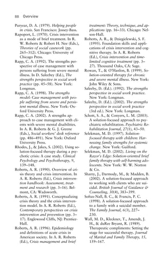 88 Overview
Puryear, D. A. (1979). Helping people treatment: Theory, technique, and ap-
plications (pp. 16–33). Chicago: Nel-in crisis. San Francisco: Jossey-Bass.
Rapoport, L. (1970). Crisis intervention son-Hall.
Roberts, A. R., & Dziegielewski, S. F.as a mode of brief treatment. In R.
W. Roberts & Robert H. Nee (Eds.), (1995). Foundation skills and appli-
cations of crisis intervention and cog-Theories of social casework (pp.
265–312). Chicago: University of nitive therapy. In A. R. Roberts
(Ed.), Crisis intervention and time-Chicago Press.
Rapp, C. A. (1992). The strengths per- limited cognitive treatment (pp. 3–
27). Thousand Oaks, CA: Sage.spective of case management with
persons suffering from severe mental Rowan, T., & O’Hanlon, B. (1999). So-
lution-oriented therapy for chronicillness. In D. Saleebey (Ed.), The
strengths perspective in social work and severe mental illness. New York:
John Wiley & Sons.practice (pp. 45–58). New York:
Longman. Saleeby, D. (Ed.). (1992). The strengths
perspective in social work practice.Rapp, C. A. (1998). The strengths
model: Case management with peo- New York: Longman.
Saleeby, D. (Ed.). (2002). The strengthsple suffering from severe and persis-
tent mental illness. New York: Ox- perspective in social work practice
(3rd ed.). New York: Longman.ford University Press.
Rapp, C. A. (2002). A strengths ap- Schott, S. A., & Conyers, L. M. (2003).
A solution-focused approach to psy-proach to case management with cli-
ents with severe mental disabilities. chiatric rehabilitation. Psychiatric Re-
habilitation Journal, 27(1), 43–50.In A. R. Roberts & G. J. Greene
(Eds.), Social workers’ desk reference Selekman, M. D. (1997). Solution-
focused therapy with children: Har-(pp. 486–491). New York: Oxford
University Press. nessing family strengths for systemic
change. New York: Guilford.Rhodes, J., & Jakes, S. (2002). Using so-
lution-focused therapy during a psy- Selekman, M. D. (2002). Living on the
Razor’s Edge: Solution-oriented briefchotic crisis: A case study. Clinical
Psychology and Psychotherapy, 9, family therapy with self-harming ado-
lescents. New York: W. W. Norton139–148.
Roberts, A. R. (1990). Overview of cri- & Co.
Sharry, J., Darmody, M., & Madden, B.sis theory and crisis intervention. In
A. R. Roberts (Ed.), Crisis interven- (2002). A solution-focused approach
to working with clients who are sui-tion handbook: Assessment, treat-
ment and research (pp. 3–16). Bel- cidal. British Journal of Guidance &
Counseling, 30(4), 383–399.mont, CA: Wadsworth.
Roberts, A. R. (1991). Conceptualizing Softas-Nall, B. C., & Francis, P. C.
(1998). A solution-focused approachcrisis theory and the crisis interven-
tion model. In A. R. Roberts (Ed.), to a family with a suicidal member.
The Family Journal, 6(3), 227–Contemporary perspectives on crisis
intervention and prevention (pp. 3– 230.
Wall, M. D., Kleckner, T., Amendt, J.17). Englewood Cliffs, NJ: Prentice-
Hall. H., & duRee Bryant, R. (1989).
Therapeutic compliments: Setting theRoberts, A. R. (1996). Epidemiology
and definitions of acute crisis in stage for successful therapy. Journal
of Marital and Family Therapy, 15,American society. In A. R. Roberts
(Ed.), Crisis management and brief 159–167.
 