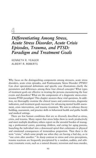 4
Differentiating Among Stress,
Acute Stress Disorder, Acute Crisis
Episodes, Trauma, and PTSD:
Paradigm and Treatment Goals
KENNETH R. YEAGER
ALBERT R. ROBERTS
Why focus on the distinguishing components among stressors, acute stress
disorders, acute crisis episodes, and Posttraumatic Stress Disorder (PTSD)?
Can clear operational definitions and specific case illustrations clarify the
parameters and differences among these four clinical concepts? What types
of treatment goals are effective in treating the persons encountering the four
events and disorders? What are the components of a diagnostic stress-crisis-
trauma-PTSD paradigm? This chapter answers these vital questions. In addi-
tion, we thoroughly examine the clinical issues and controversies, diagnostic
indicators, and treatment goals necessary for advancing mental health assess-
ment, crisis intervention, and trauma treatment. We aim to enhance theory
building, assessment, and practice skills in behavioral health and public health
and medical settings.
There are few human conditions that are so diversely described as stress,
crisis, and trauma. Many report that stress helps them to work productively
and meet multiple deadlines; others report on the stressful burden of manag-
ing a professional career, parenting children, and caring for aging parents,
launching the individual into a downward spiral that culminates in physical
and emotional consequences of tremendous proportion. Then there is the
term “crisis,” which some people use when they are having a bad day, as in
“one crisis after another.” In sharp contrast to stress and crisis perceptions,
trauma reactions are frequently precipitated by a random, sudden, and arbi-
trary traumatic event, such as a natural disaster, terrorism and mass murder,
90
 