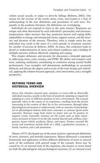 Paradigm and Treatment Goals 91
violent sexual assault, or sniper or drive-by killings (Roberts, 2002). One
reason for the overuse of the words stress, crisis, and trauma is a lack of
understanding of the true definitions and parameters of each term. Fre-
quently in the academic literature, the definitions are overlapping.
Individuals do not respond to stress in the same manner. Responses are
unique and often determined by each individual’s personality and character,
temperament, other stressors that day, protective factors and coping skills,
adaptability to change and unexpected events, support system, and the inten-
sity and duration of the stressor. Therefore, what is simple stress for one
individual may result in the onset of a crisis episode or traumatic reaction
for another (Corcoran & Roberts, 2000). At times, this confusion leads to
denial or underestimation of stress and related conditions and a buildup of
multiple stressors without effectively adapting and coping.
This chapter delineates and presents for discussion a trimodal approach
to addressing stress, crisis, trauma, and PTSD. We define and compare each
term, outlining similarities contributing to confusion among mental health
professionals. Case examples will demonstrate methodology to accurately
delineate and discuss the degree and severity of the issue facing each individ-
ual, applying the solution-focused approach, crisis intervention, and a strengths
perspective.
DEFINING TERMS AND
HISTORICAL OVERVIEW
Stress: Any stimulus, internal state, situation, or event with an observable
individual reaction, usually in the form of positively adapting or negatively
adapting to a new or different situation in one’s environment. The concept
generally refers to the nature of an experience, resulting from the person
interacting in the context of their his or her environment, through either
physiological overarousal or underarousal, with an outcome of psychologi-
cal or physiological distress (bad stress outcome) or eustress (good stress
outcome). Stressors range from minor to major and can be positive or
negative events. Generally, stressors are life events such as daily annoy-
ances, pressures at home or on the job, marital discord and conflicts, emer-
gencies, motor vehicle accidents, illness, and injury. Positive stressful life
events and transitions include birth of a child, a graduation ceremony, a
family vacation, and a job promotion.
Mason (1975) developed one of the most inclusive operational definitions
of stress, stressors, and stressful experiences. Mason delineated a conceptual
framework and application of three different definitions of stress to unravel
some of the confusion with general usage of the concept. Stress may be
caused by (1) an internal state of the organism, also known as strain based
on both the physiological and psychological reactions; (2) an external event
 