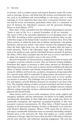 92 Overview
or stressor, such as combat trauma and natural disasters; major life events,
such as marriage, divorce, and being laid off; noxious environmental stress-
ors, such as air pollution and overcrowding; or role strain, such as a bad
marriage; or (3) an experience that arises from a transaction between a per-
son and his or her environment, particularly where there is a mismatch or
poor fit between the individual’s resources and the perceived challenge,
threat, or need (Mason, 1975).
Hans Selye (1956) concluded from his influential physiological research,
“Stress is part of life. It is a natural by-product of all our activities. . . .
The secret of life is the successful adjustment to ever-changing stress” (pp.
299–300). According to Selye’s general adaptation syndrome, there are gen-
erally three stages in the human body’s reaction to extreme stress. First is the
alarm reaction, in which the body stirs its defense mechanisms—the glands,
hormones, and nervous system—into action. Second is the adaptation stage,
when the body fights back (e.g., the arteries can harden when the heart is
under pressure). Third is the exhaustion stage, when the body’s defenses
seem to be unable to cope, and the individual becomes seriously ill and may
die (Selye, 1956). Selye concludes that the best way to survive and thrive is
to adapt and respond in positive ways to the stress of life.
Stressors frequently are characterized as ranging from minor to major and
as negative or positive stimuli or events. They are inclusive of daily problems.
Sometimes they appear as pressure; at other times, stressors are described as
disturbing annoyances. Events such as intense marital strife/discord, physical
illness of family members and friends, hospitalization of family members,
caring for children and loved ones, accidents, emergencies, being responsible
for a special needs child or terminally ill aging parent, job pressure to per-
form, financial difficulties, and even moving across town or severe weather
can present as stressors. The challenges that are framed by stress, both posi-
tive and negative, provide defining structures for meaning in our day-to-day
lives. The complete absence of stress can lead to boredom and lack of mean-
ing in one’s life. Too much stress, or a pile-up of multiple stressors without
effective coping, frequently can have a detrimental impact on an individual’s
physical and mental health.
Some careers, such as rescue work, emergency service work, surgical and
emergency medicine, and law enforcement, are known to be highly stressful
and physically demanding. In these high-stress jobs, people may thrive, be
continually reenergized, and experience occupational growth, or they may
encounter vicarious traumatization. Dr. Hans Selye, a Nobel Laureate and
founder of the International Institute of Stress in Montreal, in an interview
with Modern Maturity magazine (Wixen, 1978) stated that he thrives on
and enjoys considerable satisfaction from an extremely demanding schedule.
Directly prior to the interview, Dr. Selye had spoken at a major medical
conference in Europe, slept four hours, then traveled 2,500 miles to Houston
and his next interview and conference speaking engagement. The next day
 