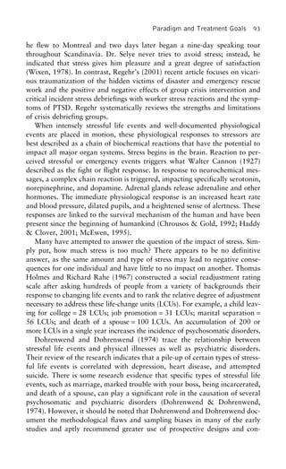 Paradigm and Treatment Goals 93
he flew to Montreal and two days later began a nine-day speaking tour
throughout Scandinavia. Dr. Selye never tries to avoid stress; instead, he
indicated that stress gives him pleasure and a great degree of satisfaction
(Wixen, 1978). In contrast, Regehr’s (2001) recent article focuses on vicari-
ous traumatization of the hidden victims of disaster and emergency rescue
work and the positive and negative effects of group crisis intervention and
critical incident stress debriefings with worker stress reactions and the symp-
toms of PTSD. Regehr systematically reviews the strengths and limitations
of crisis debriefing groups.
When intensely stressful life events and well-documented physiological
events are placed in motion, these physiological responses to stressors are
best described as a chain of biochemical reactions that have the potential to
impact all major organ systems. Stress begins in the brain. Reaction to per-
ceived stressful or emergency events triggers what Walter Cannon (1927)
described as the fight or flight response. In response to neurochemical mes-
sages, a complex chain reaction is triggered, impacting specifically serotonin,
norepinephrine, and dopamine. Adrenal glands release adrenaline and other
hormones. The immediate physiological response is an increased heart rate
and blood pressure, dilated pupils, and a heightened sense of alertness. These
responses are linked to the survival mechanism of the human and have been
present since the beginning of humankind (Chrousos & Gold, 1992; Haddy
& Clover, 2001; McEwen, 1995).
Many have attempted to answer the question of the impact of stress. Sim-
ply put, how much stress is too much? There appears to be no definitive
answer, as the same amount and type of stress may lead to negative conse-
quences for one individual and have little to no impact on another. Thomas
Holmes and Richard Rahe (1967) constructed a social readjustment rating
scale after asking hundreds of people from a variety of backgrounds their
response to changing life events and to rank the relative degree of adjustment
necessary to address these life-change units (LCUs). For example, a child leav-
ing for college = 28 LCUs; job promotion = 31 LCUs; marital separation =
56 LCUs; and death of a spouse = 100 LCUs. An accumulation of 200 or
more LCUs in a single year increases the incidence of psychosomatic disorders.
Dohrenwend and Dohrenwend (1974) trace the relationship between
stressful life events and physical illnesses as well as psychiatric disorders.
Their review of the research indicates that a pile-up of certain types of stress-
ful life events is correlated with depression, heart disease, and attempted
suicide. There is some research evidence that specific types of stressful life
events, such as marriage, marked trouble with your boss, being incarcerated,
and death of a spouse, can play a significant role in the causation of several
psychosomatic and psychiatric disorders (Dohrenwend & Dohrenwend,
1974). However, it should be noted that Dohrenwend and Dohrenwend doc-
ument the methodological flaws and sampling biases in many of the early
studies and aptly recommend greater use of prospective designs and con-
 