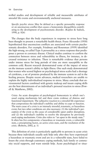 94 Overview
trolled studies and development of reliable and measurable attributes of
stressful life events and environmentally anchored measures.
Specific psychic stress: May be defined as a specific personality response
or an unconscious conflict that causes a homeostatic disequilibria contrib-
uting to the development of psychosomatic disorder. (Kaplan & Sadock,
1998, p. 826)
The changes that the body experiences in response to stress have long
been thought to present a remarkable health threat. Franz Alexander (1950)
hypothesized that unconscious conflicts are associated with certain psycho-
somatic disorders. For example, Friedman and Rosenman (1959) identified
the high-strung, so-called Type A personality as a stress response that predis-
poses a person to coronary disease. Clinical studies continue to confirm the
connection between stress and vulnerability to illness, for instance, in de-
creased resistance to infection. There is remarkable evidence that persons
under intense stress for long periods of time are more susceptible to the
common cold. Recent research demonstrated some of the impact of stress
on the immune system’s ability to fight illness. One such study demonstrated
that women who scored highest on psychological stress scales had a shortage
of cytokines, a set of proteins produced by the immune system to aid in the
healing process. Despite recent advances, medical researchers are unable to
explain the highly individualized response to stress. Many conclude that en-
vironmental factors combined with genetic makeup and innate coping skills
are the best determinants of an individual’s personal reaction to stress (Pow-
ell & Matthews, 2002).
Crisis: An acute disruption of psychological homeostasis in which one’s
usual coping mechanisms fail and there exists evidence of distress and
functional impairment. The subjective reaction to a stressful life experience
that compromises the individual’s stability and ability to cope or function.
The main cause of a crisis is an intensely stressful, traumatic, or hazardous
event, but two other conditions are also necessary: (1) the individual’s per-
ception of the event as the cause of considerable upset and/or disruption;
and (2) the individual’s inability to resolve the disruption by previously
used coping mechanisms. Crisis also refers to “an upset in the steady state.”
It often has five components: a hazardous or traumatic event, a vulnerable
state, a precipitating factor, an active crisis state, and the resolution of the
crisis. (Roberts, 2002, p. 1)
This definition of crisis is particularly applicable to persons in acute crisis
because these individuals usually seek help only after they have experienced
a hazardous or traumatic event and are in a vulnerable state, have failed to
lessen the crisis through customary coping methods, lack family or commu-
nity social supports, and want outside help. Acute psychological or situa-
 