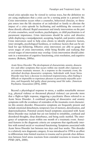 Paradigm and Treatment Goals 95
tional crisis episodes may be viewed in various ways, but the definition we
are using emphasizes that a crisis can be a turning point in a person’s life.
Crisis intervention occurs when a counselor, behavioral clinician, or thera-
pist enters into the life situation of an individual or family to alleviate the
impact of a crisis episode by facilitating and mobilizing the resources of
those directly affected. Rapid assessment and timely intervention on the part
of crisis counselors, social workers, psychologists, or child psychiatrists is of
paramount importance. Crisis intervenors should be active and directive
while displaying a nonjudgmental, accepting, hopeful, and positive attitude.
Crisis intervenors need to help crisis clients to identify protective factors,
inner strengths, psychological hardiness, or resiliency factors that can be uti-
lized for ego bolstering. Effective crisis intervenors are able to gauge the
seven stages of crisis intervention, while being flexible and realizing that
several stages of intervention may overlap. Crisis intervention should culmi-
nate in a restoration of cognitive functioning, crisis resolution, and cognitive
mastery (Roberts, 2000a).
Acute Stress Disorder: The development of characteristic anxiety, dissocia-
tive and other symptoms that occurs within one month after exposure to
an extreme traumatic stressor. As a response to the traumatic event, the
individual develops dissociative symptoms. Individuals with Acute Stress
Disorder may have a decrease in emotional responsiveness, often finding it
difficult or impossible to experience pleasure in previously enjoyable activ-
ities, and frequently feel guilty about pursuing usual life tasks. (American
Psychiatric Association [APA], 2000)
Beyond a physiological response to stress, a sudden remarkable stressor
(e.g., physical violence or threatened physical violence) can provoke more
that a flight-or-fight response, triggering a psychiatric illness referred to as
Acute Stress Disorder. A combined grouping of dissociative and anxiety
symptoms with the avoidance of reminders of the traumatic event character-
ize this anxiety disorder. Dissociative symptoms are frequently present and
include emotional detachment, temporary loss of memory, derealization, and
depersonalization. Potential anxiety-based symptoms associated with Acute
Stress Disorder may include but are not limited to irritability, confused and
disordered thoughts, sleep disturbance, and being easily startled. The emer-
gence of symptoms occurs within one month of a traumatic event. Associ-
ated features in the diagnostic criteria are symptoms that significantly inter-
fere with normal social or vocational functioning. Symptoms associated with
Acute Stress Disorder last between two days and four weeks. This disorder
is a relatively new diagnostic category. It was introduced in 1994 in an effort
to differentiate time-limited reaction to trauma and to provide clear delinea-
tion between brief stress reactions from extended reactions to trauma from
PTSD (APA, 2000).
 