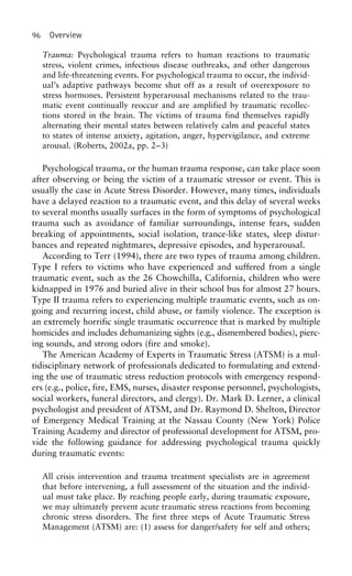 96 Overview
Trauma: Psychological trauma refers to human reactions to traumatic
stress, violent crimes, infectious disease outbreaks, and other dangerous
and life-threatening events. For psychological trauma to occur, the individ-
ual’s adaptive pathways become shut off as a result of overexposure to
stress hormones. Persistent hyperarousal mechanisms related to the trau-
matic event continually reoccur and are amplified by traumatic recollec-
tions stored in the brain. The victims of trauma find themselves rapidly
alternating their mental states between relatively calm and peaceful states
to states of intense anxiety, agitation, anger, hypervigilance, and extreme
arousal. (Roberts, 2002a, pp. 2–3)
Psychological trauma, or the human trauma response, can take place soon
after observing or being the victim of a traumatic stressor or event. This is
usually the case in Acute Stress Disorder. However, many times, individuals
have a delayed reaction to a traumatic event, and this delay of several weeks
to several months usually surfaces in the form of symptoms of psychological
trauma such as avoidance of familiar surroundings, intense fears, sudden
breaking of appointments, social isolation, trance-like states, sleep distur-
bances and repeated nightmares, depressive episodes, and hyperarousal.
According to Terr (1994), there are two types of trauma among children.
Type I refers to victims who have experienced and suffered from a single
traumatic event, such as the 26 Chowchilla, California, children who were
kidnapped in 1976 and buried alive in their school bus for almost 27 hours.
Type II trauma refers to experiencing multiple traumatic events, such as on-
going and recurring incest, child abuse, or family violence. The exception is
an extremely horrific single traumatic occurrence that is marked by multiple
homicides and includes dehumanizing sights (e.g., dismembered bodies), pierc-
ing sounds, and strong odors (fire and smoke).
The American Academy of Experts in Traumatic Stress (ATSM) is a mul-
tidisciplinary network of professionals dedicated to formulating and extend-
ing the use of traumatic stress reduction protocols with emergency respond-
ers (e.g., police, fire, EMS, nurses, disaster response personnel, psychologists,
social workers, funeral directors, and clergy). Dr. Mark D. Lerner, a clinical
psychologist and president of ATSM, and Dr. Raymond D. Shelton, Director
of Emergency Medical Training at the Nassau County (New York) Police
Training Academy and director of professional development for ATSM, pro-
vide the following guidance for addressing psychological trauma quickly
during traumatic events:
All crisis intervention and trauma treatment specialists are in agreement
that before intervening, a full assessment of the situation and the individ-
ual must take place. By reaching people early, during traumatic exposure,
we may ultimately prevent acute traumatic stress reactions from becoming
chronic stress disorders. The first three steps of Acute Traumatic Stress
Management (ATSM) are: (1) assess for danger/safety for self and others;
 
